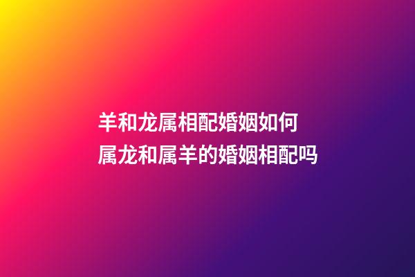羊和龙属相配婚姻如何 属龙和属羊的婚姻相配吗-第1张-观点-玄机派